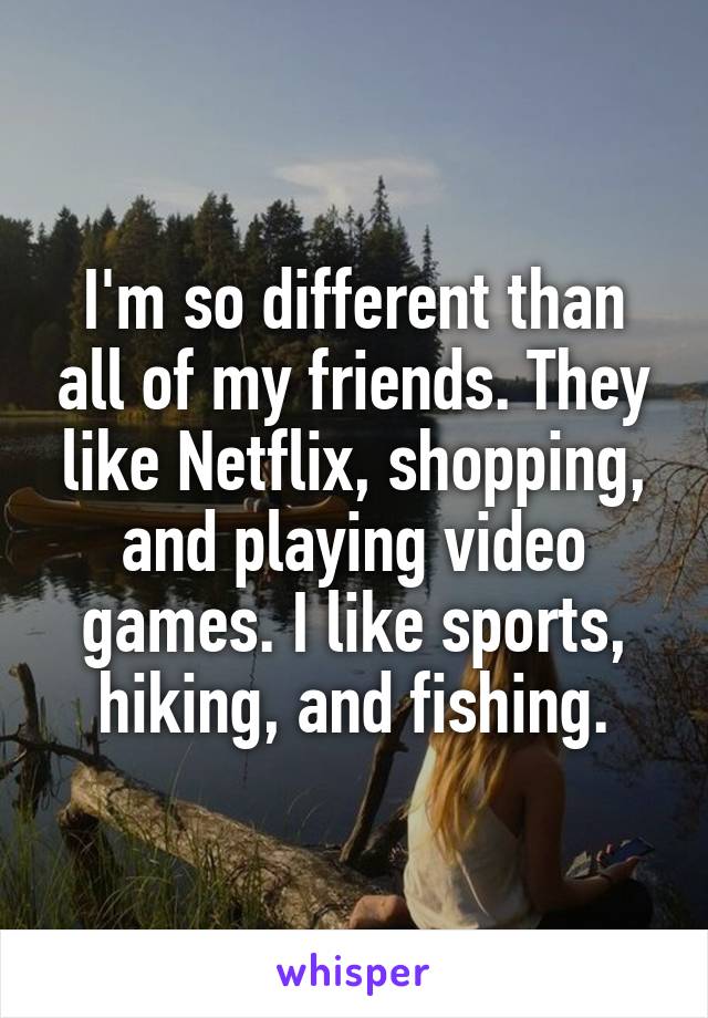 I'm so different than all of my friends. They like Netflix, shopping, and playing video games. I like sports, hiking, and fishing.
