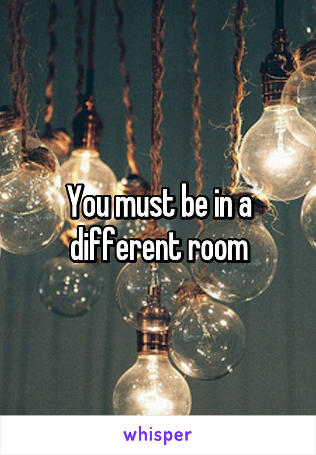 You must be in a different room