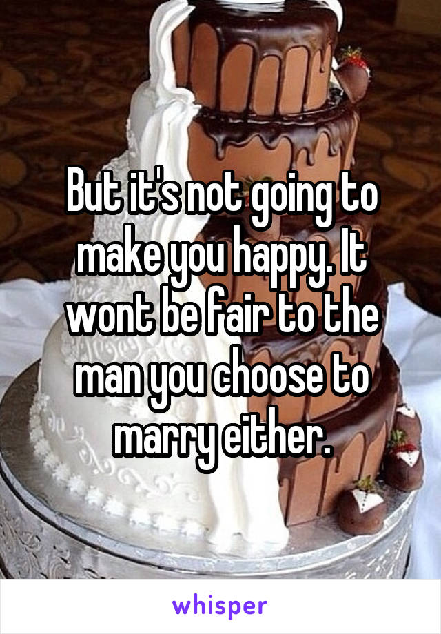 But it's not going to make you happy. It wont be fair to the man you choose to marry either.