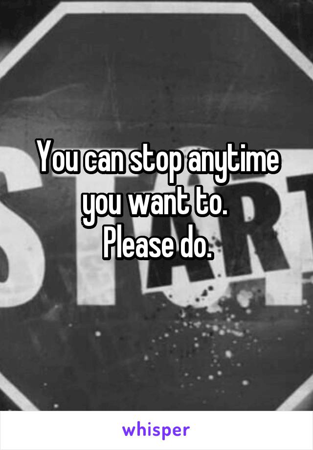 You can stop anytime you want to. 
Please do.
