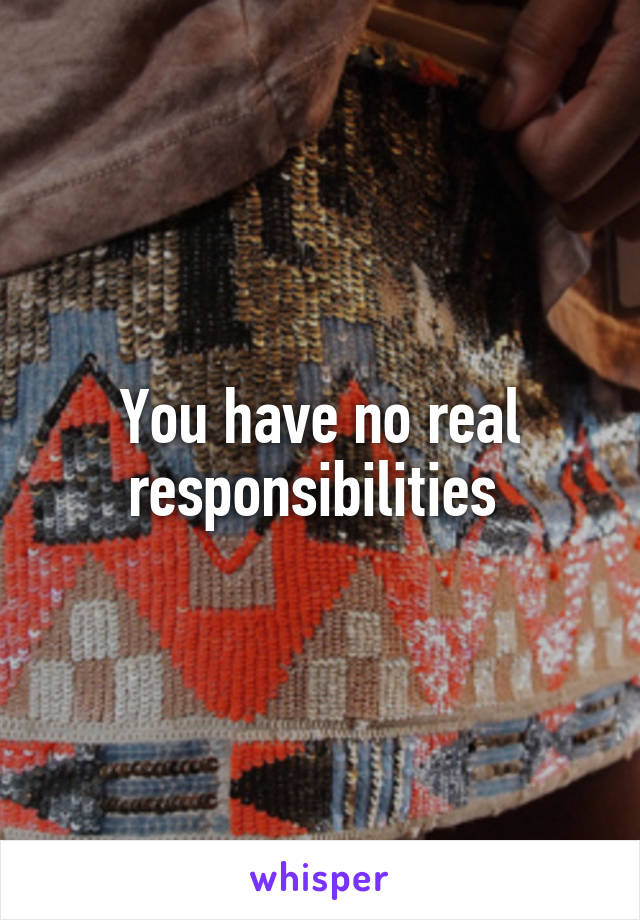 You have no real responsibilities 