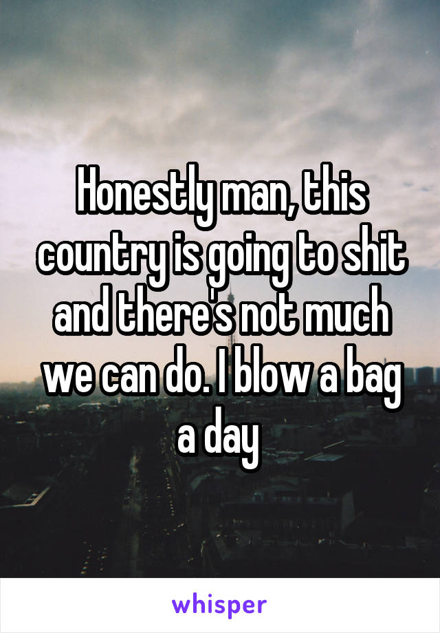 Honestly man, this country is going to shit and there's not much we can do. I blow a bag a day 