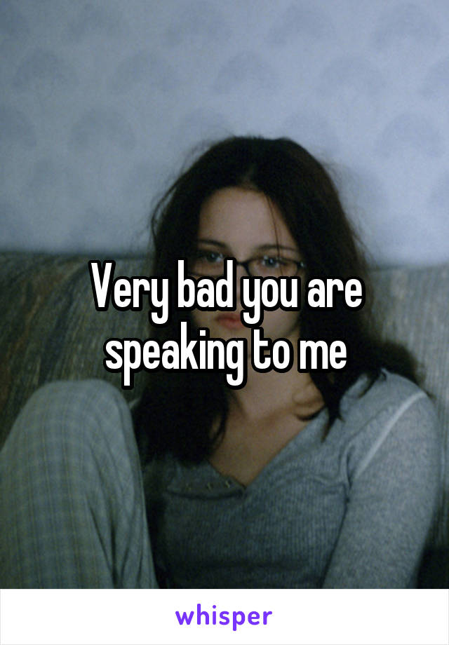 Very bad you are speaking to me