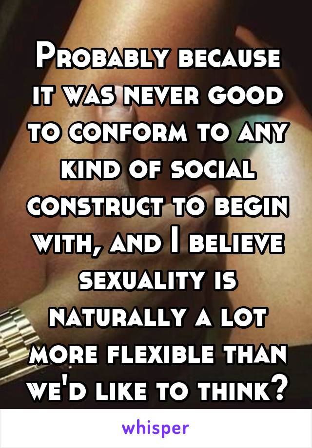 Probably because it was never good to conform to any kind of social construct to begin with, and I believe sexuality is naturally a lot more flexible than we'd like to think?
