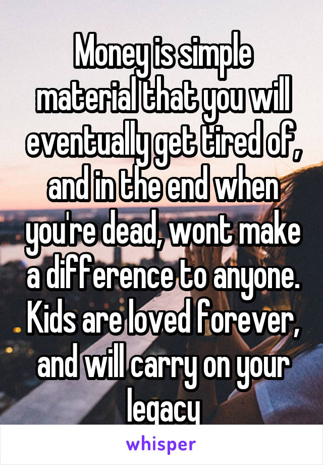 Money is simple material that you will eventually get tired of, and in the end when you're dead, wont make a difference to anyone. Kids are loved forever, and will carry on your legacy