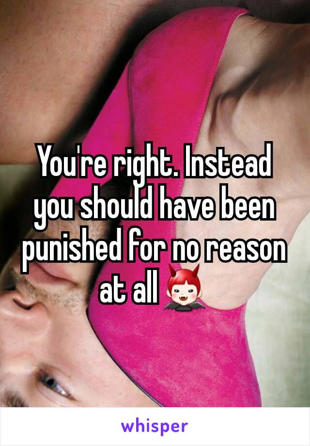 You're right. Instead you should have been punished for no reason at all👿