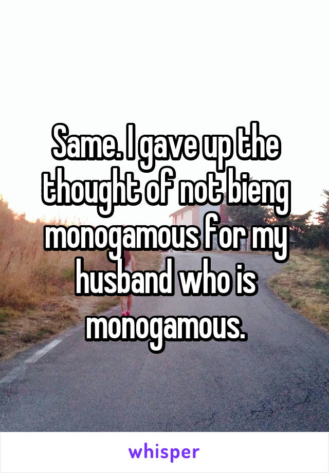 Same. I gave up the thought of not bieng monogamous for my husband who is monogamous.