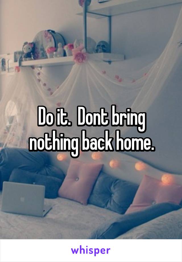 Do it.  Dont bring nothing back home.