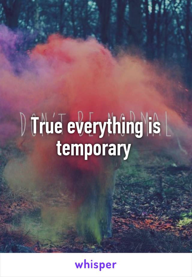 True everything is temporary 