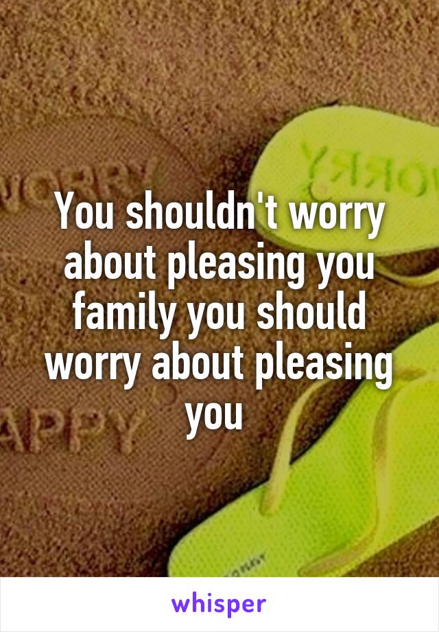 You shouldn't worry about pleasing you family you should worry about pleasing you 