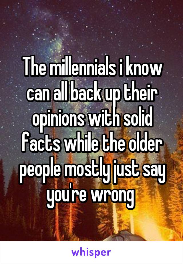 The millennials i know can all back up their opinions with solid facts while the older people mostly just say you're wrong 