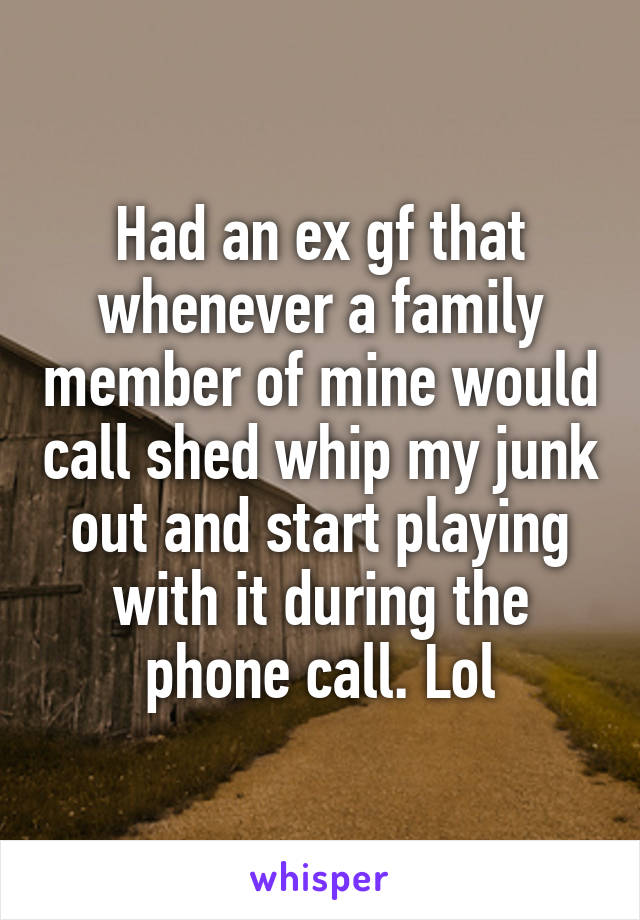 Had an ex gf that whenever a family member of mine would call shed whip my junk out and start playing with it during the phone call. Lol