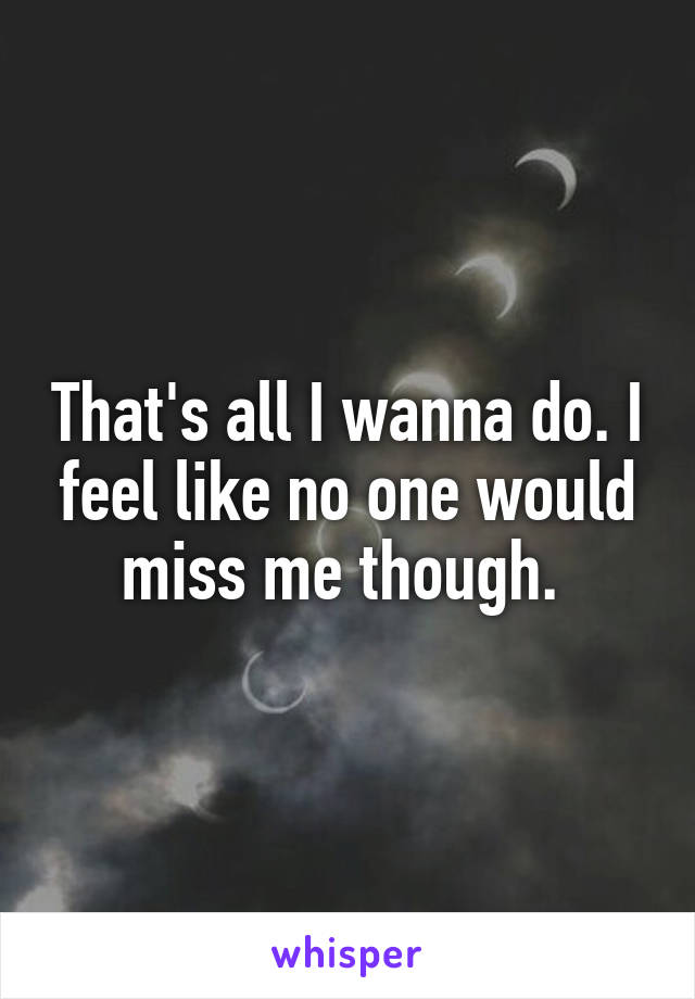 That's all I wanna do. I feel like no one would miss me though. 
