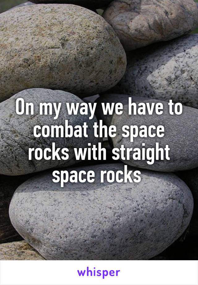 On my way we have to combat the space rocks with straight space rocks 