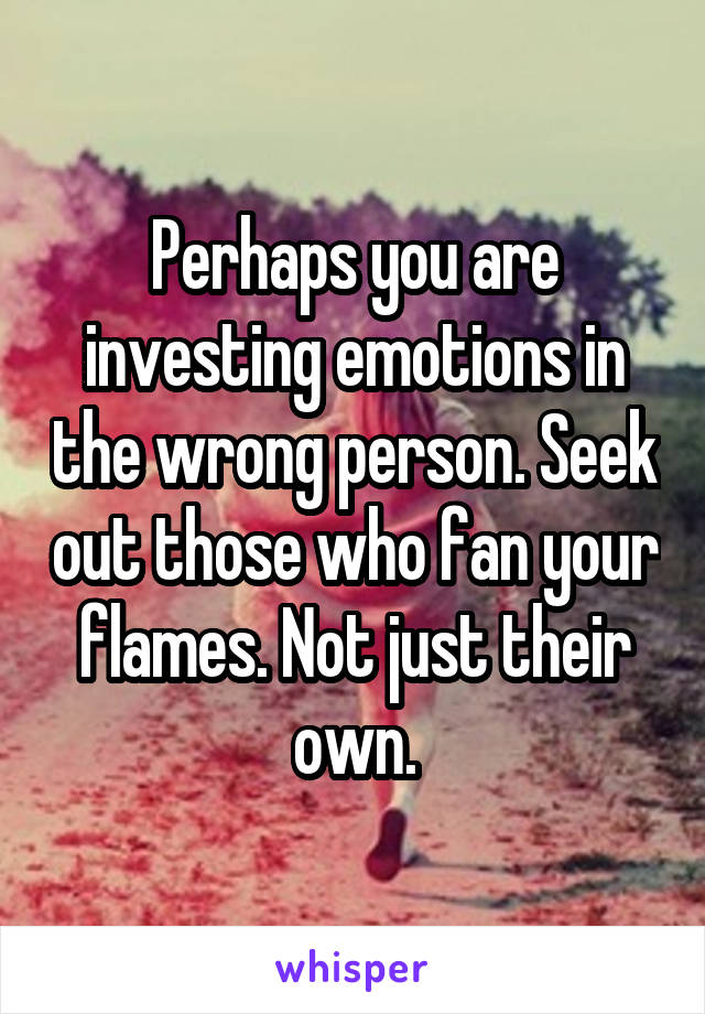 Perhaps you are investing emotions in the wrong person. Seek out those who fan your flames. Not just their own.