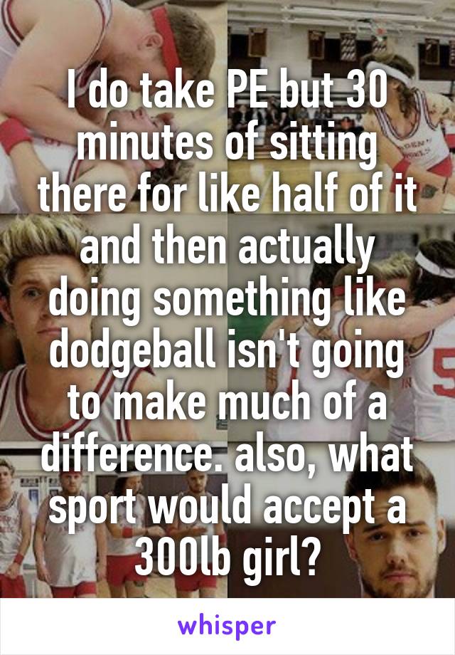 I do take PE but 30 minutes of sitting there for like half of it and then actually doing something like dodgeball isn't going to make much of a difference. also, what sport would accept a 300lb girl?