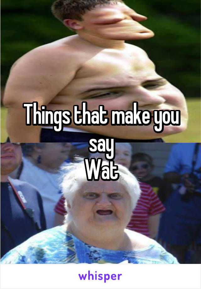 Things that make you say
Wat