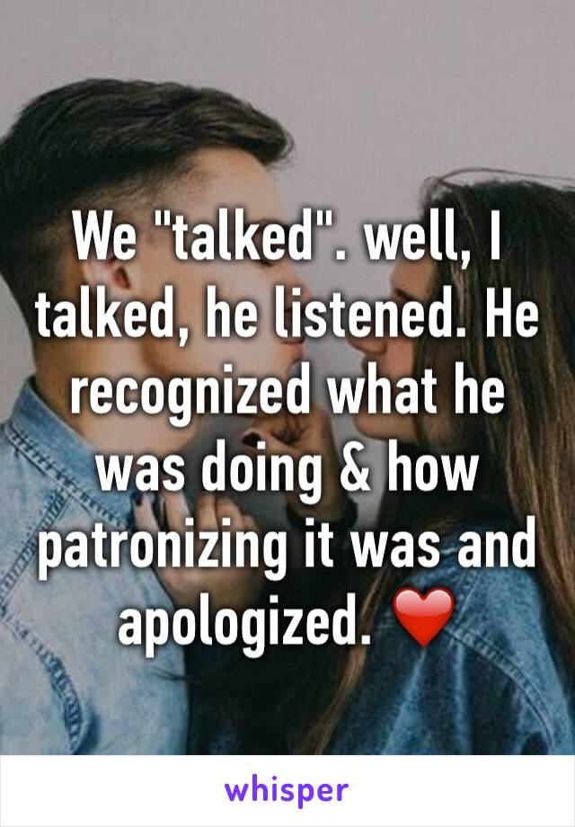 We "talked". well, I talked, he listened. He recognized what he was doing & how patronizing it was and apologized. ❤️
