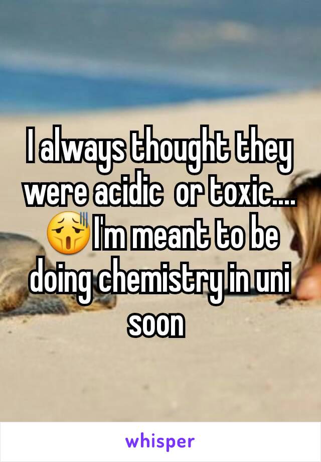 I always thought they were acidic  or toxic.... 😫I'm meant to be doing chemistry in uni soon 