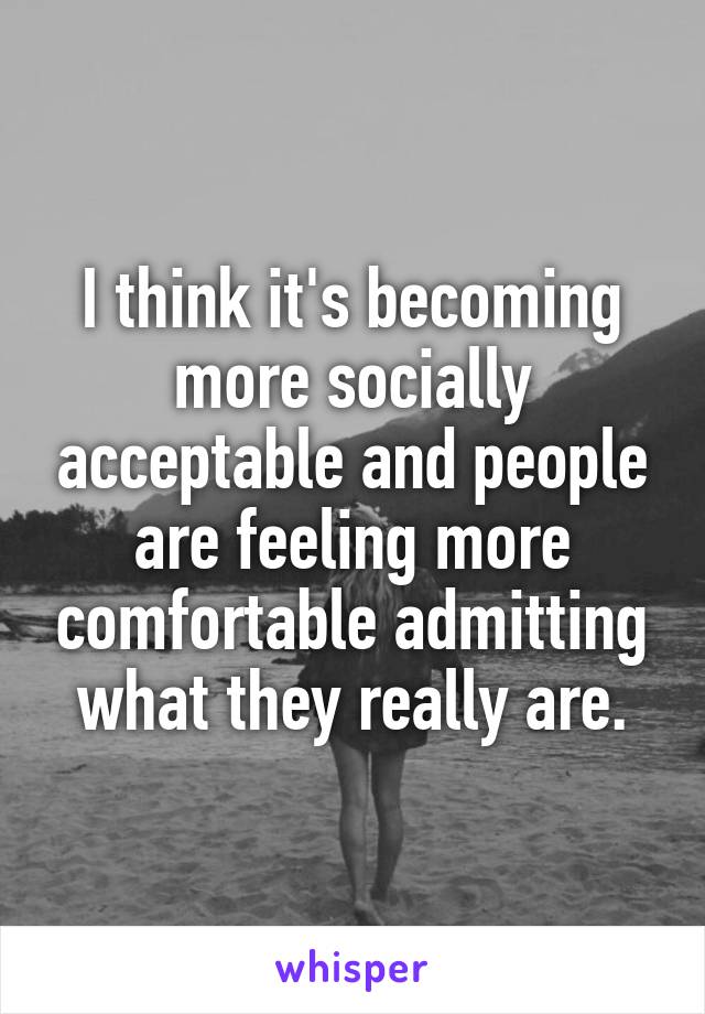 I think it's becoming more socially acceptable and people are feeling more comfortable admitting what they really are.