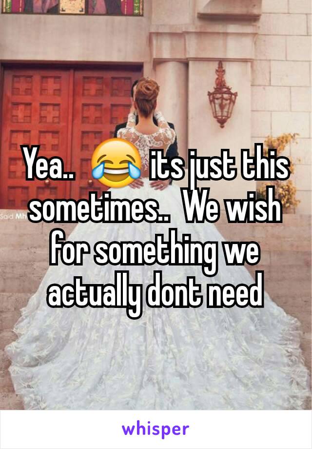 Yea..  😂 its just this sometimes..  We wish for something we actually dont need