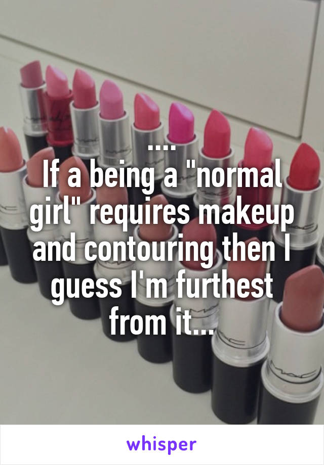 ....
If a being a "normal girl" requires makeup and contouring then I guess I'm furthest from it...