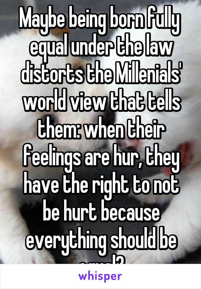 Maybe being born fully  equal under the law distorts the Millenials' world view that tells them: when their feelings are hur, they have the right to not be hurt because everything should be equal?