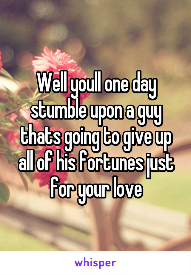 Well youll one day stumble upon a guy thats going to give up all of his fortunes just for your love