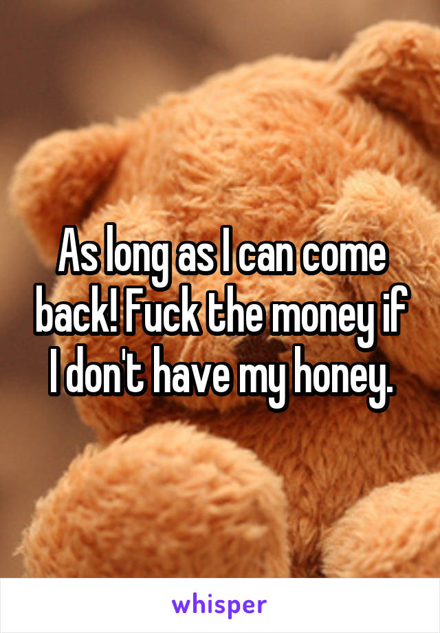 As long as I can come back! Fuck the money if I don't have my honey.