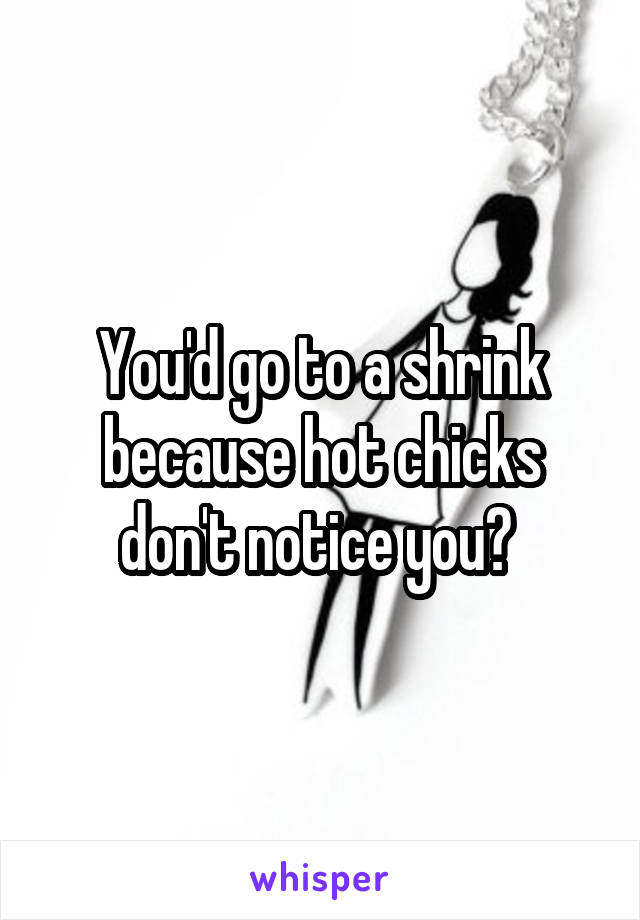 You'd go to a shrink because hot chicks don't notice you? 