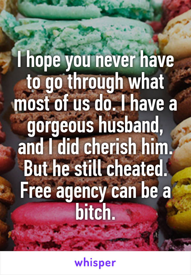 I hope you never have to go through what most of us do. I have a gorgeous husband, and I did cherish him. But he still cheated. Free agency can be a bitch.