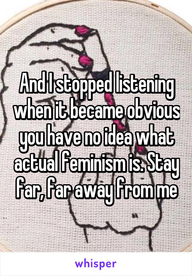 And I stopped listening when it became obvious you have no idea what actual feminism is. Stay far, far away from me