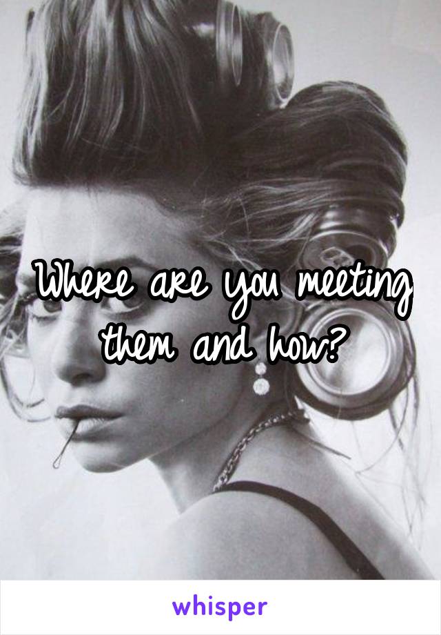 Where are you meeting them and how?