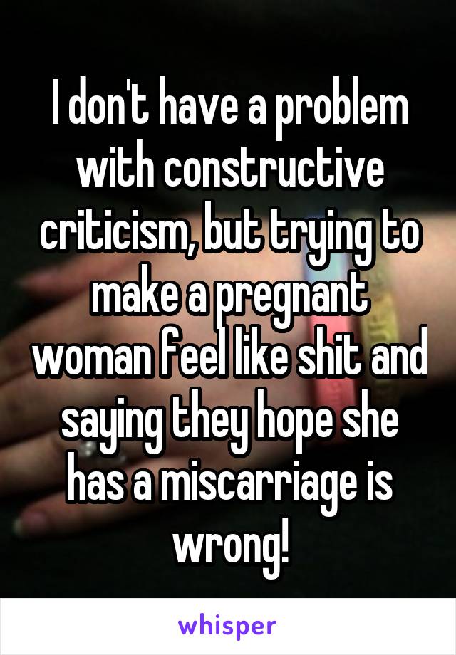 I don't have a problem with constructive criticism, but trying to make a pregnant woman feel like shit and saying they hope she has a miscarriage is wrong!
