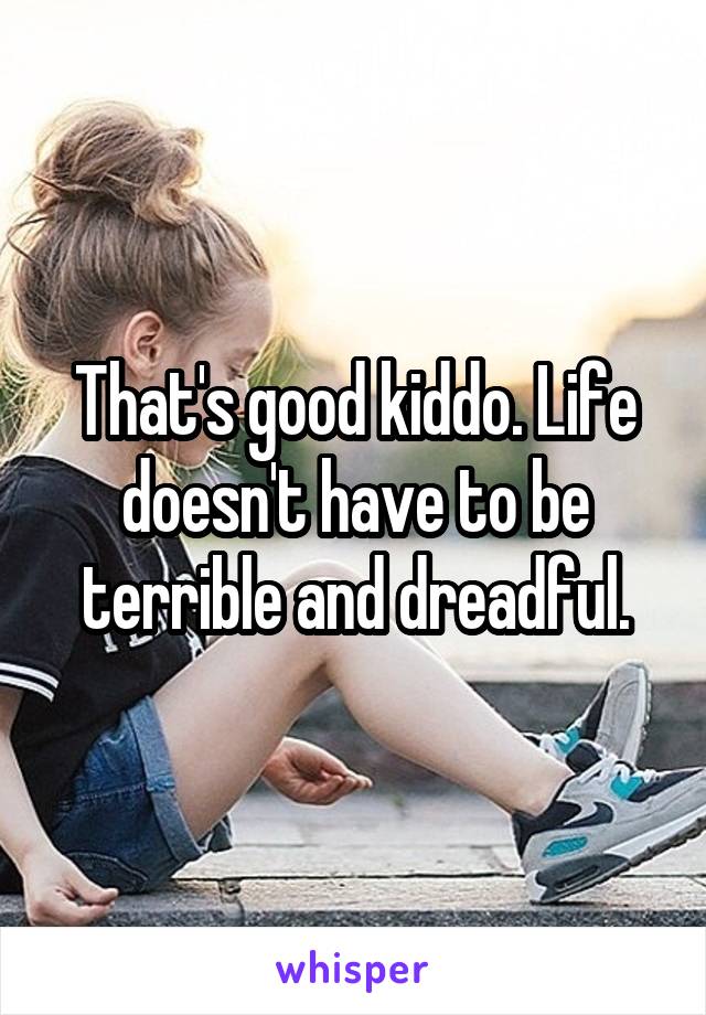 That's good kiddo. Life doesn't have to be terrible and dreadful.