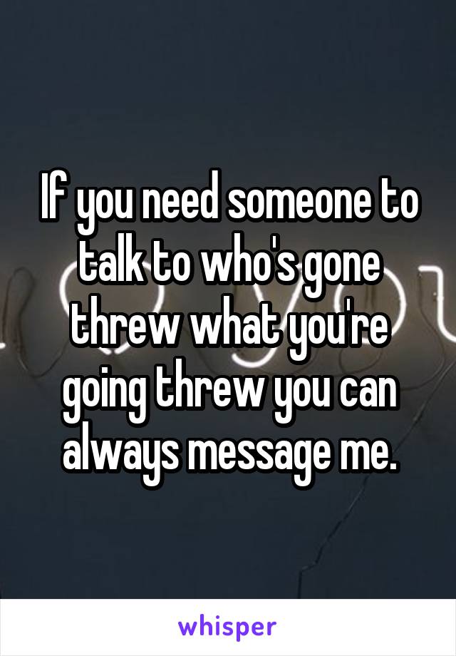 If you need someone to talk to who's gone threw what you're going threw you can always message me.