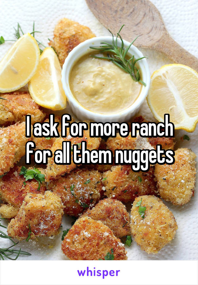 I ask for more ranch for all them nuggets
