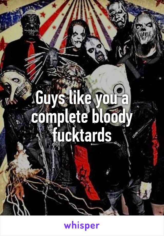 Guys like you a complete bloody fucktards