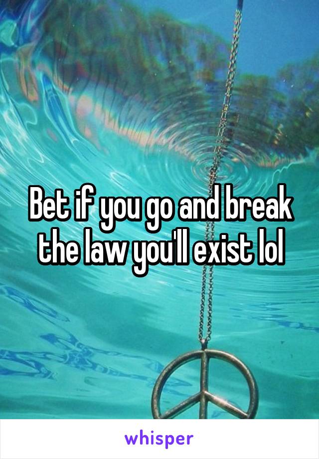 Bet if you go and break the law you'll exist lol