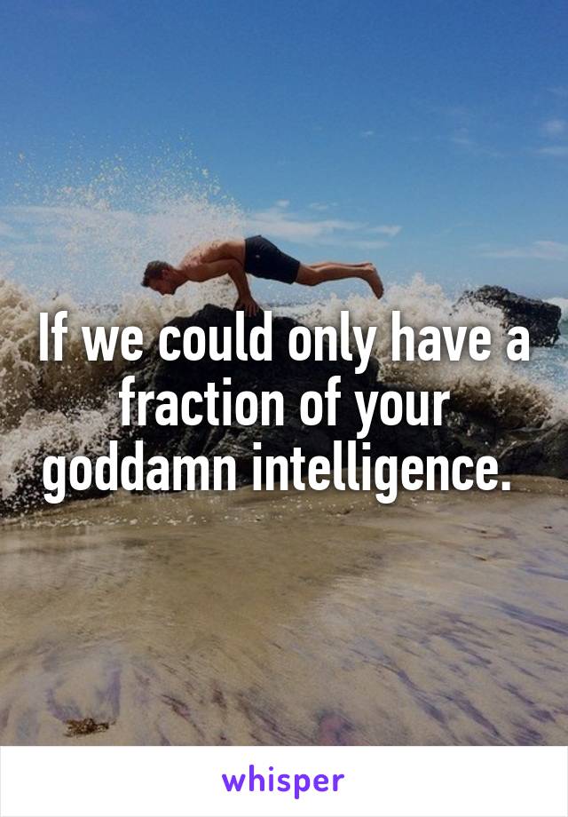If we could only have a fraction of your goddamn intelligence. 