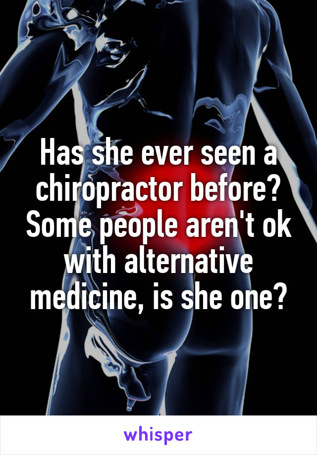 Has she ever seen a chiropractor before? Some people aren't ok with alternative medicine, is she one?