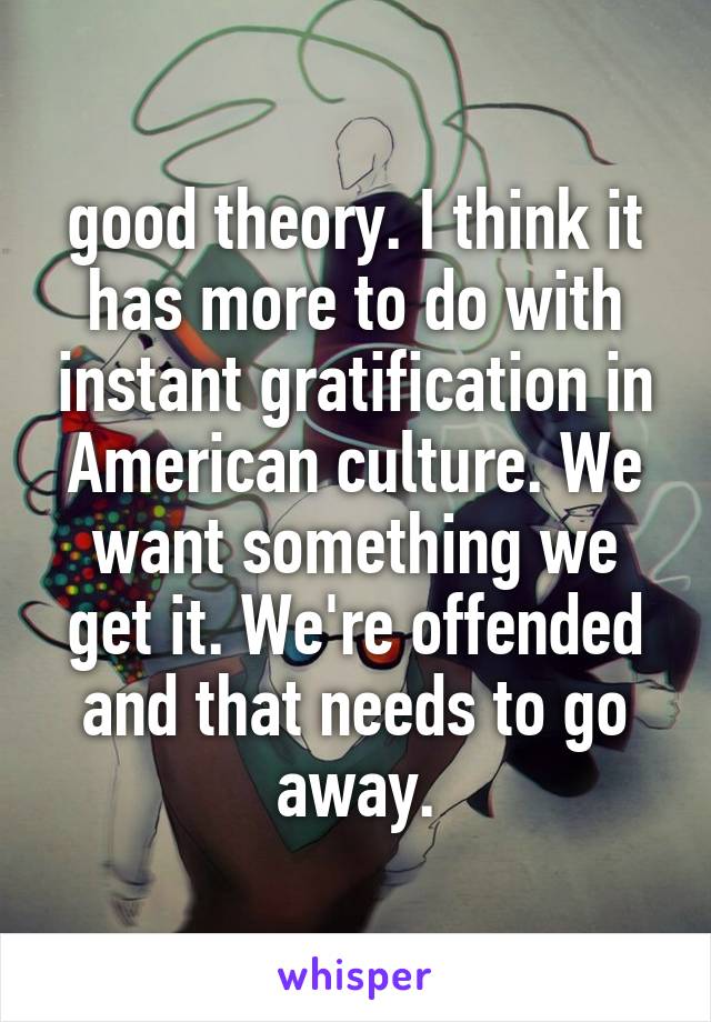 good theory. I think it has more to do with instant gratification in American culture. We want something we get it. We're offended and that needs to go away.