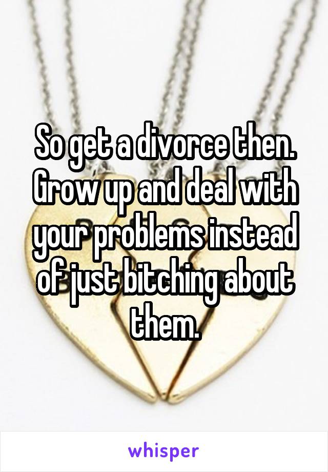 So get a divorce then.
Grow up and deal with your problems instead of just bitching about them.