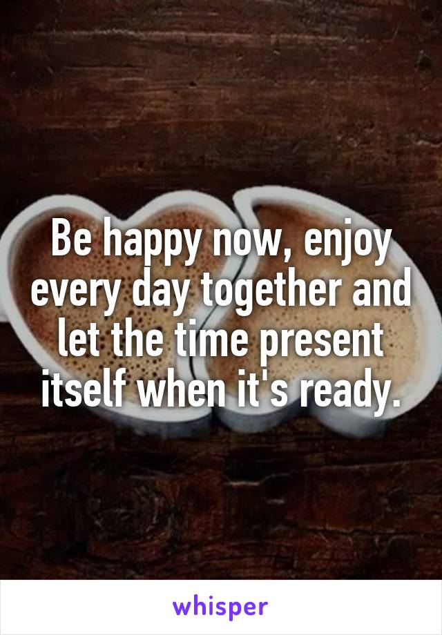Be happy now, enjoy every day together and let the time present itself when it's ready.