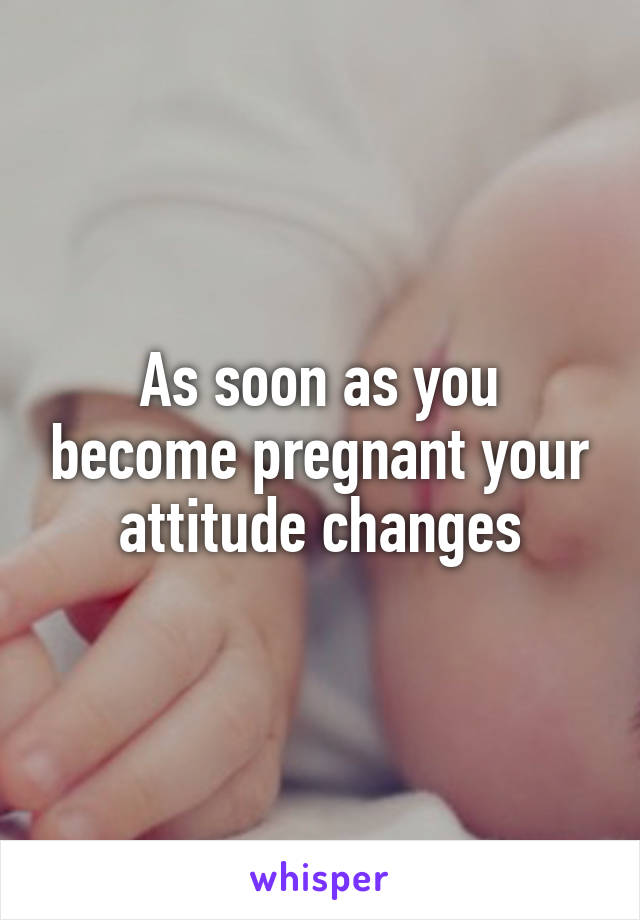 As soon as you become pregnant your attitude changes