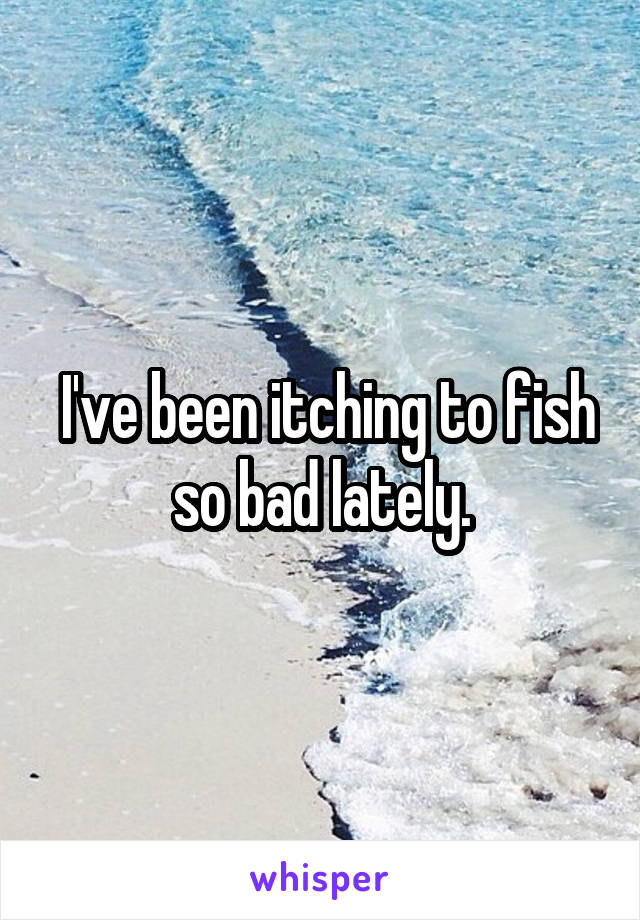  I've been itching to fish so bad lately.