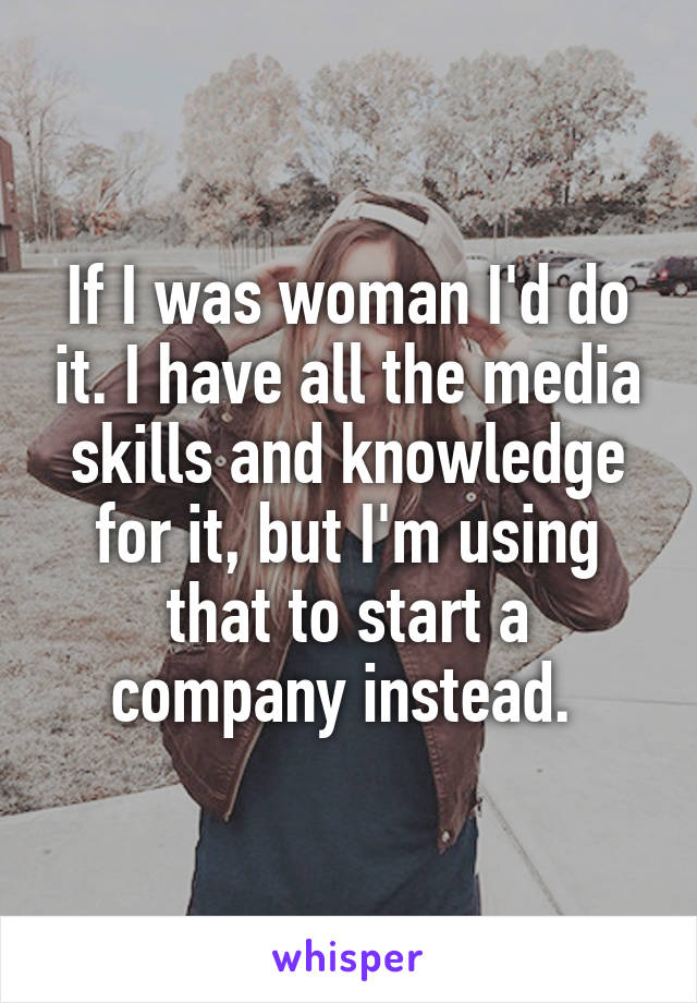 If I was woman I'd do it. I have all the media skills and knowledge for it, but I'm using that to start a company instead. 