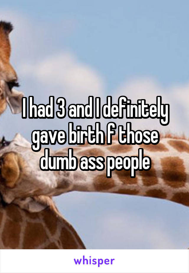 I had 3 and I definitely gave birth f those dumb ass people