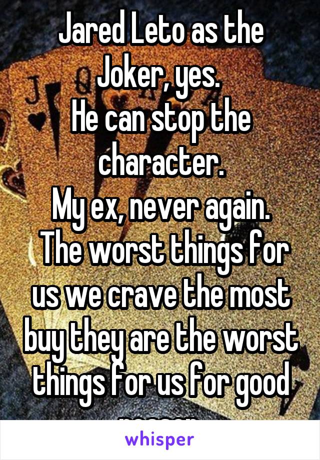 Jared Leto as the Joker, yes. 
He can stop the character.
My ex, never again.
 The worst things for us we crave the most buy they are the worst things for us for good reason.