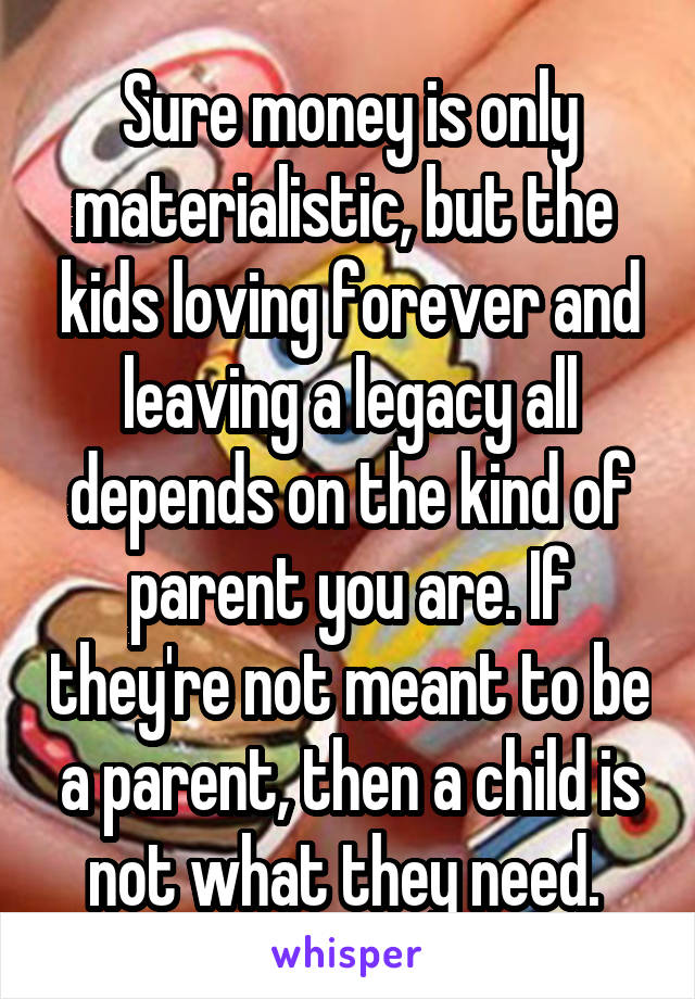 Sure money is only materialistic, but the  kids loving forever and leaving a legacy all depends on the kind of parent you are. If they're not meant to be a parent, then a child is not what they need. 